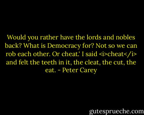 Would you rather have the lords and nobles back? What is Democracy for? Not so we can rob each other. Or cheat.' I said <i>cheat</i> and felt the teeth in it, the cleat, the cut, the eat. - Peter Carey