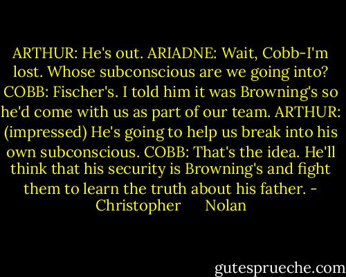 ARTHUR: He's out.<br />ARIADNE: Wait, Cobb-I'm lost. Whose subconscious are we going into?<br />COBB: Fischer's. I told him it was Browning's so he'd come with us as part of our team.<br />ARTHUR: (impressed) He's going to help us break into his own subconscious.<br />COBB: That's the idea. He'll think that his security is Browning's and fight them to learn the truth about his father. - Christopher      Nolan