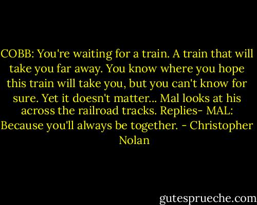 COBB: You're waiting for a train. A train that will take you far away. You know where you hope this train will take you, but you can't know for sure. Yet it doesn't matter...<br />Mal looks at his across the railroad tracks. Replies-<br />MAL: Because you'll always be together. - Christopher      Nolan