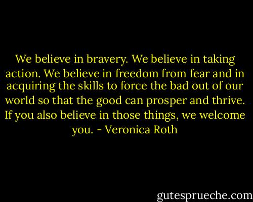 We believe in bravery. We believe in taking action. We believe in freedom from fear and in acquiring the skills to force the bad out of our world so that the good can prosper and thrive. If you also believe in those things, we welcome you. - Veronica Roth