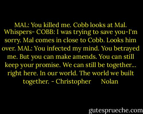 MAL: You killed me.<br />Cobb looks at Mal. Whispers-<br />COBB: I was trying to save you-I'm sorry.<br />Mal comes in close to Cobb. Looks him over.<br />MAL: You infected my mind. You betrayed me. But you can make amends. You can still keep your promise. We can still be together... right here. In our world. The world we built together. - Christopher      Nolan