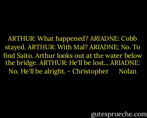 ARTHUR: What happened?<br />ARIADNE: Cobb stayed.<br />ARTHUR: With Mal?<br />ARIADNE: No. To find Saito.<br />Arthur looks out at the water below the bridge.<br />ARTHUR: He'll be lost...<br />ARIADNE: No. He'll be alright. - Christopher      Nolan
