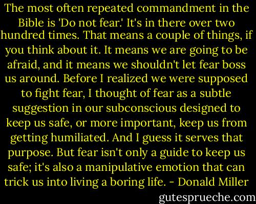 The most often repeated commandment in the Bible is 'Do not fear.' It's in there over two hundred times. That means a couple of things, if you think about it. It means we are going to be afraid, and it means we shouldn't let fear boss us around. Before I realized we were supposed to fight fear, I thought of fear as a subtle suggestion in our subconscious designed to keep us safe, or more important, keep us from getting humiliated. And I guess it serves that purpose. But fear isn't only a guide to keep us safe; it's also a manipulative emotion that can trick us into living a boring life. - Donald Miller