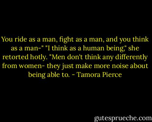 You ride as a man, fight as a man, and you think as a man-"<br />"I think as a human being," she retorted hotly. "Men don't think any differently from women- they just make more noise about being able to. - Tamora Pierce