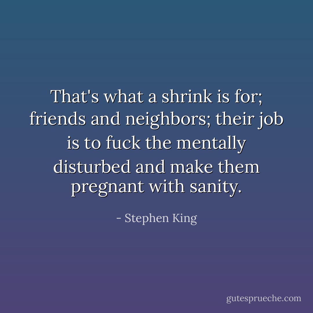 That's what a shrink is for; friends and neighbors; their job is to fuck the mentally disturbed and make them pregnant with sanity. - Stephen King