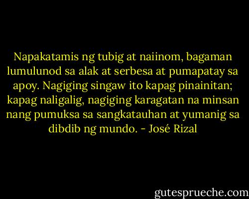 Napakatamis ng tubig at naiinom, bagaman lumulunod sa alak at serbesa at pumapatay sa apoy. Nagiging singaw ito kapag pinainitan; kapag naligalig, nagiging karagatan na minsan nang pumuksa sa sangkatauhan at yumanig sa dibdib ng mundo. - José Rizal