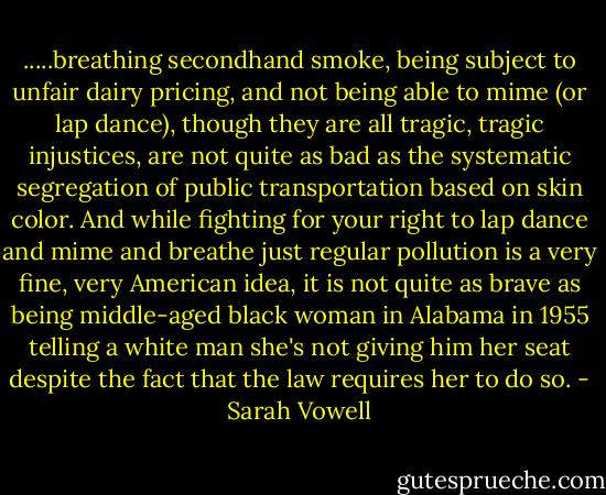 .....breathing secondhand smoke, being subject to unfair dairy pricing, and not being able to mime (or lap dance), though they are all tragic, tragic injustices, are not quite as bad as the systematic segregation of public transportation based on skin color. And while fighting for your right to lap dance and mime and breathe just regular pollution is a very fine, very American idea, it is not quite as brave as being middle-aged black woman in Alabama in 1955 telling a white man she's not giving him her seat despite the fact that the law requires her to do so. - Sarah Vowell