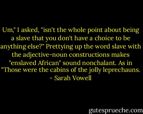 Um," I asked, "isn't the whole point about being a slave that you don't have a choice to be anything else?" Prettying up the word slave with the adjective-noun constructions makes "enslaved African" sound nonchalant. As in "Those were the cabins of the jolly leprechauns. - Sarah Vowell