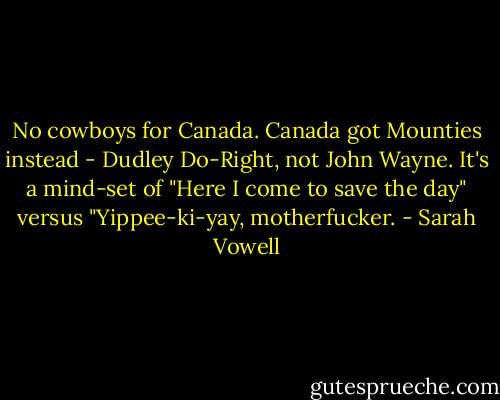 No cowboys for Canada. Canada got Mounties instead - Dudley Do-Right, not John Wayne. It's a mind-set of "Here I come to save the day" versus "Yippee-ki-yay, motherfucker. - Sarah Vowell