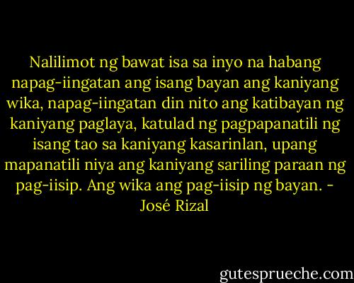 Nalilimot ng bawat isa sa inyo na habang napag-iingatan ang isang bayan ang kaniyang wika, napag-iingatan din nito ang katibayan ng kaniyang paglaya, katulad ng pagpapanatili ng isang tao sa kaniyang kasarinlan, upang mapanatili niya ang kaniyang sariling paraan ng pag-iisip. Ang wika ang pag-iisip ng bayan. - José Rizal