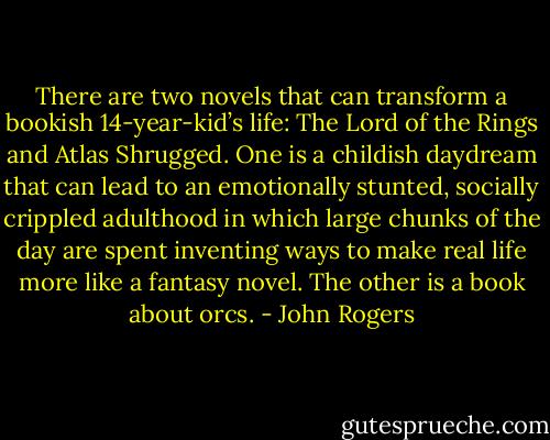 There are two novels that can transform a bookish 14-year-kid’s life: The Lord of the Rings and Atlas Shrugged. One is a childish daydream that can lead to an emotionally stunted, socially crippled adulthood in which large chunks of the day are spent inventing ways to make real life more like a fantasy novel. The other is a book about orcs. - John Rogers