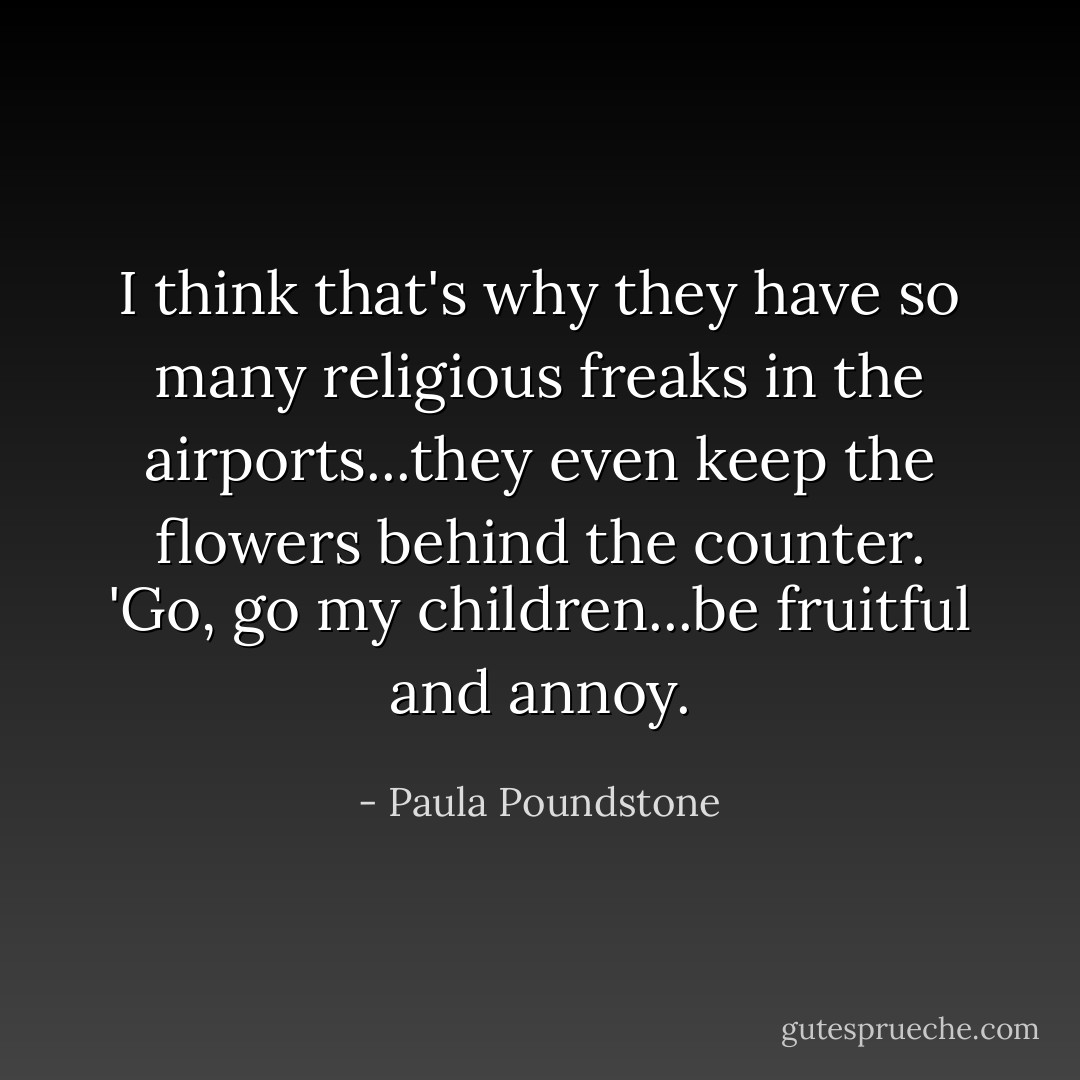 I think that's why they have so many religious freaks in the airports...they even keep the flowers behind the counter. 'Go, go my children...be fruitful and annoy. - Paula Poundstone