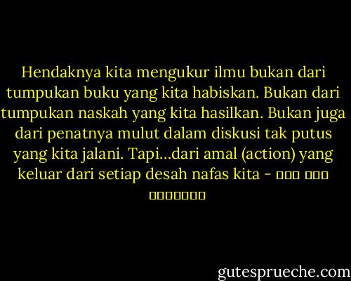 Hendaknya kita mengukur ilmu bukan dari tumpukan buku yang kita habiskan. Bukan dari tumpukan naskah yang kita hasilkan. Bukan juga dari penatnya mulut dalam diskusi tak putus yang kita jalani. Tapi…dari amal (action) yang keluar dari setiap desah nafas kita - ابن قيم الجوزية