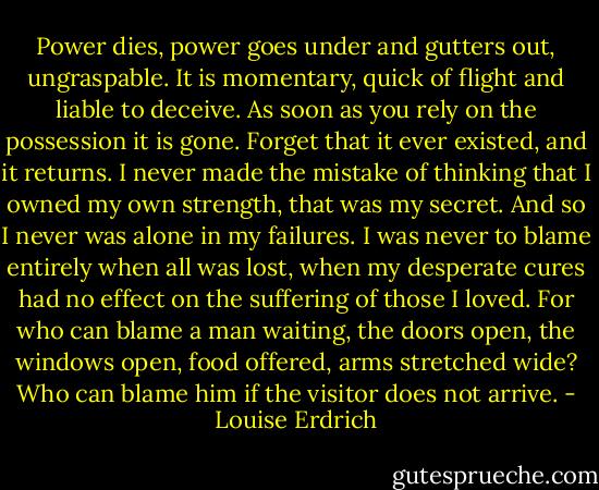 Power dies, power goes under and gutters out, ungraspable. It is momentary, quick of flight and liable to deceive. As soon as you rely on the possession it is gone. Forget that it ever existed, and it returns. I never made the mistake of thinking that I owned my own strength, that was my secret. And so I never was alone in my failures. I was never to blame entirely when all was lost, when my desperate cures had no effect on the suffering of those I loved. For who can blame a man waiting, the doors open, the windows open, food offered, arms stretched wide? Who can blame him if the visitor does not arrive. - Louise Erdrich