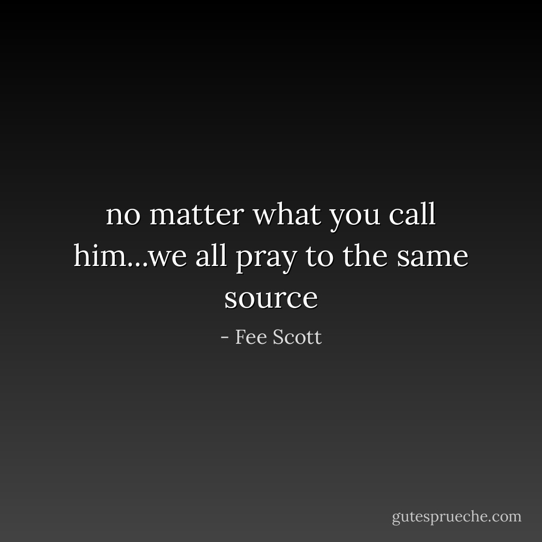 no matter what you call him...we all pray to the same source - Fee Scott