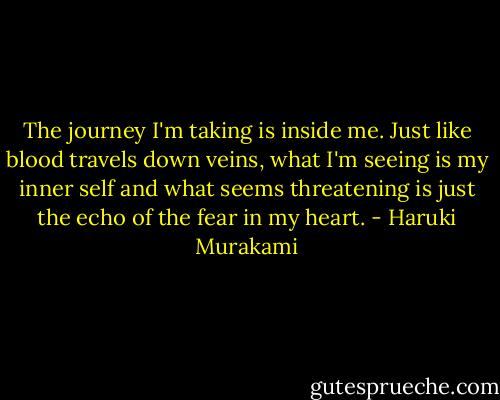 The journey I'm taking is inside me. Just like blood travels down veins, what I'm seeing is my inner self and what seems threatening is just the echo of the fear in my heart. - Haruki Murakami