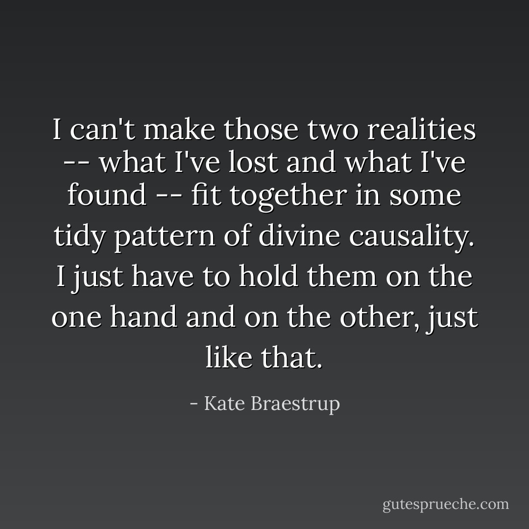 I can't make those two realities -- what I've lost and what I've found -- fit together in some tidy pattern of divine causality. I just have to hold them on the one hand and on the other, just like that. - Kate Braestrup