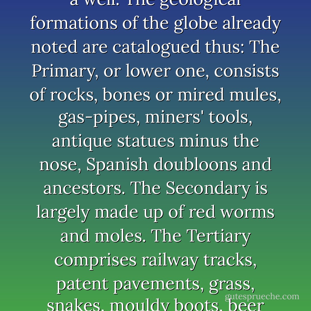 GEOLOGY, n. The science of the earth's crust --to which, doubtless, will be added that of its interior whenever a man shall come up garrulous out of a well. The geological formations of the globe already noted are catalogued thus: The Primary, or lower one, consists of rocks, bones or mired mules, gas-pipes, miners' tools, antique statues minus the nose, Spanish doubloons and ancestors. The Secondary is largely made up of red worms and moles. The Tertiary comprises railway tracks, patent pavements, grass, snakes, mouldy boots, beer bottles, tomato cans, intoxicated citizens, garbage, anarchists, snap-dogs and fools. - Ambrose Bierce