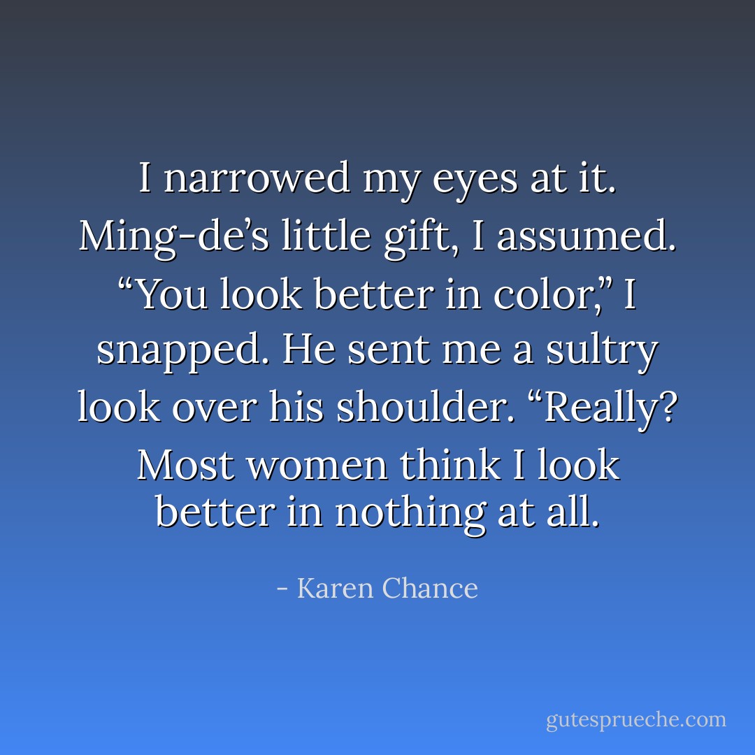 I narrowed my eyes at it. Ming-de’s little gift, I assumed. “You look better in color,” I snapped.<br />He sent me a sultry look over his shoulder. “Really? Most women think I look better in nothing at all. - Karen Chance