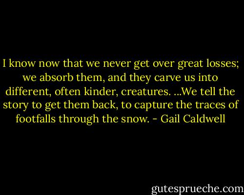 I know now that we never get over great losses; we absorb them, and they carve us into different, often kinder, creatures. ...We tell the story to get them back, to capture the traces of footfalls through the snow. - Gail Caldwell