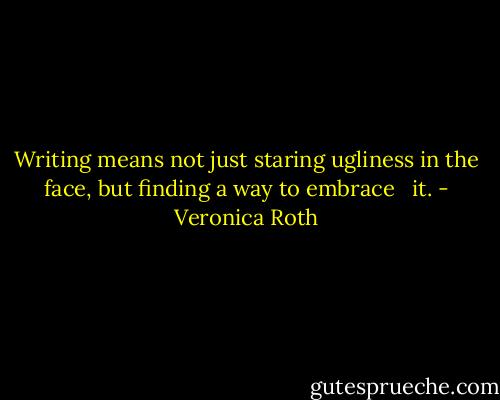Writing means not just staring ugliness in the face, but finding a way to embrace <br /> it. - Veronica Roth