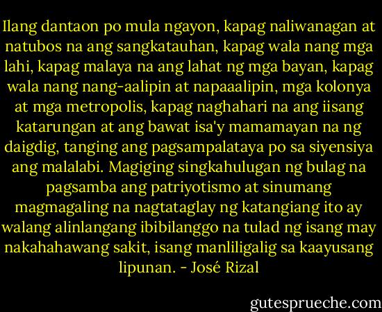 Ilang dantaon po mula ngayon, kapag naliwanagan at natubos na ang sangkatauhan, kapag wala nang mga lahi, kapag malaya na ang lahat ng mga bayan, kapag wala nang nang-aalipin at napaaalipin, mga kolonya at mga metropolis, kapag naghahari na ang iisang katarungan at ang bawat isa'y mamamayan na ng daigdig, tanging ang pagsampalataya po sa siyensiya ang malalabi. Magiging singkahulugan ng bulag na pagsamba ang patriyotismo at sinumang magmagaling na nagtataglay ng katangiang ito ay walang alinlangang ibibilanggo na tulad ng isang may nakahahawang sakit, isang manliligalig sa kaayusang lipunan. - José Rizal