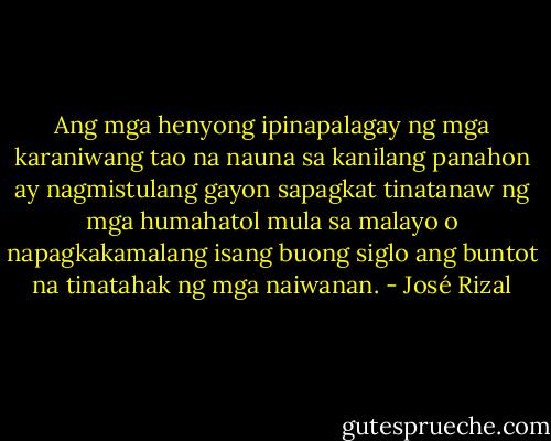 Ang mga henyong ipinapalagay ng mga karaniwang tao na nauna sa kanilang panahon ay nagmistulang gayon sapagkat tinatanaw ng mga humahatol mula sa malayo o napagkakamalang isang buong siglo ang buntot na tinatahak ng mga naiwanan. - José Rizal