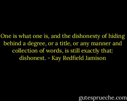 One is what one is, and the dishonesty of hiding behind a degree, or a title, or any manner and collection of words, is still exactly that: dishonest. - Kay Redfield Jamison