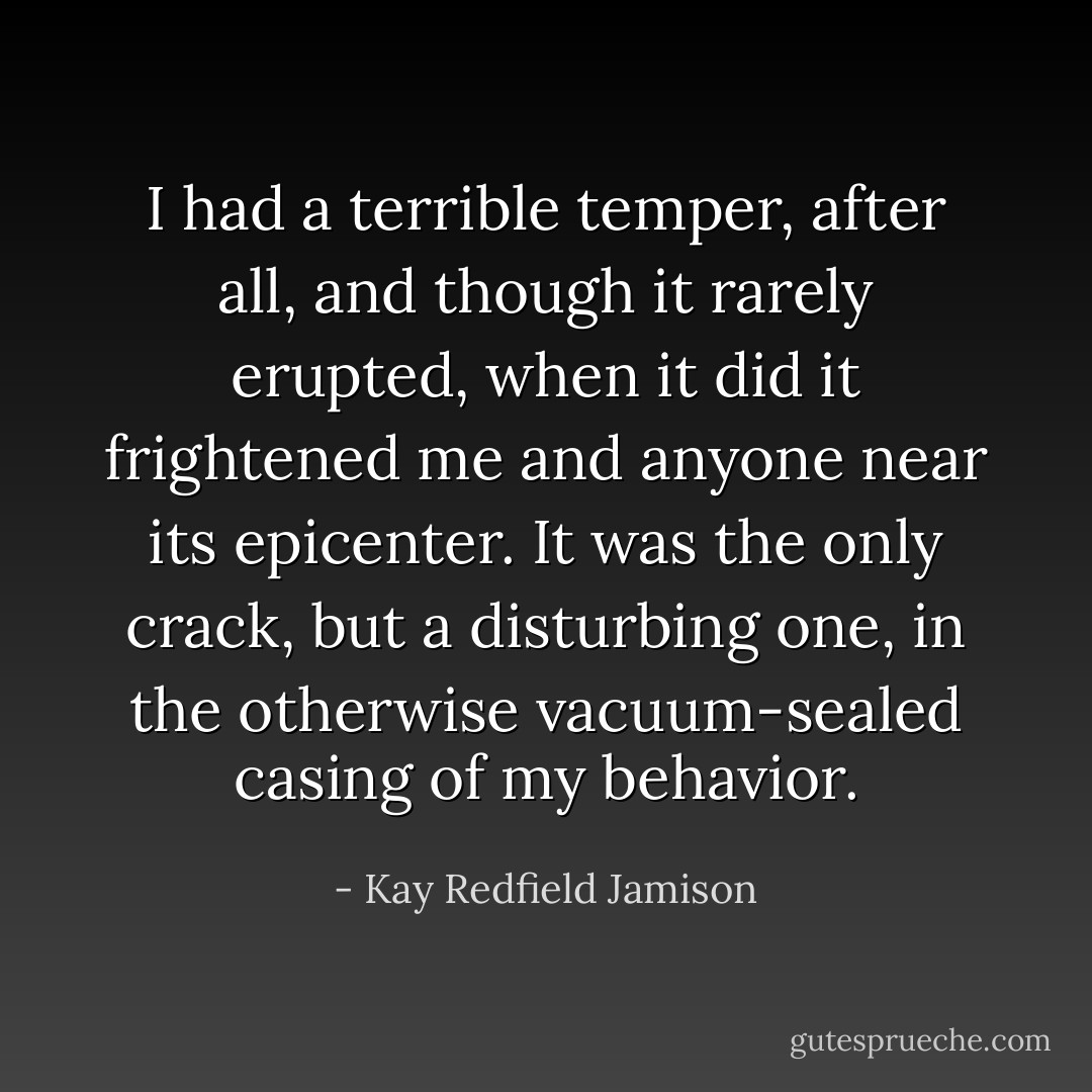 I had a terrible temper, after all, and though it rarely erupted, when it did it frightened me and anyone near its epicenter. It was the only crack, but a disturbing one, in the otherwise vacuum-sealed casing of my behavior. - Kay Redfield Jamison