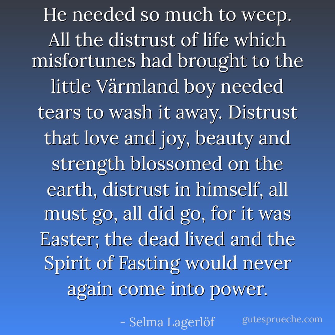 He needed so much to weep. All the distrust of life which misfortunes had brought to the little Värmland boy needed tears to wash it away. Distrust that love and joy, beauty and strength blossomed on the earth, distrust in himself, all must go, all did go, for it was Easter; the dead lived and the Spirit of Fasting would never again come into power. - Selma Lagerlöf
