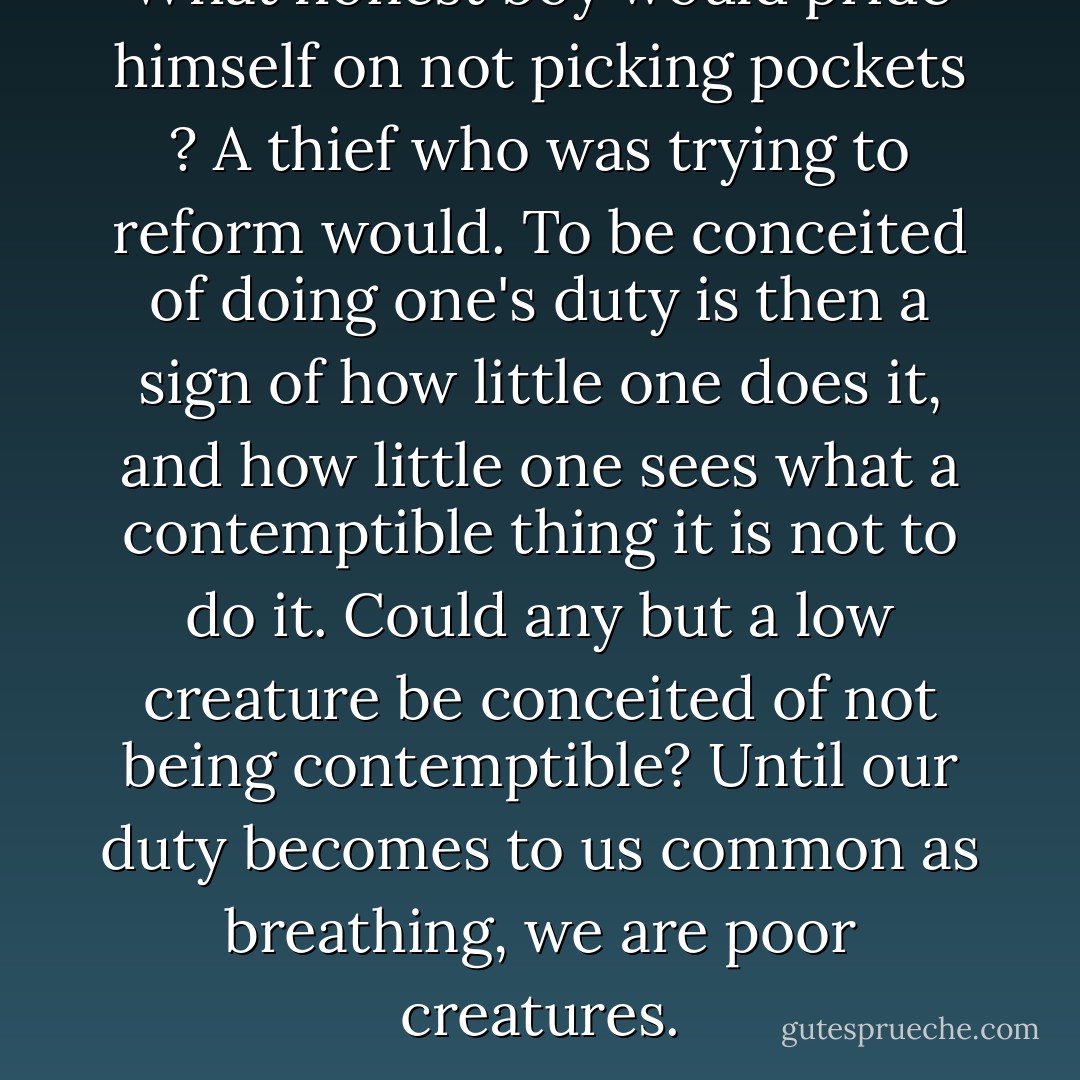 What honest boy would pride himself on not picking pockets ? A thief who was trying to reform would. To be conceited of doing one's duty is then a sign of how little one does it, and how little one sees what a contemptible thing it is not to do it. Could any but a low creature be conceited of not being contemptible? Until our duty becomes to us common as breathing, we are poor creatures. - George MacDonald