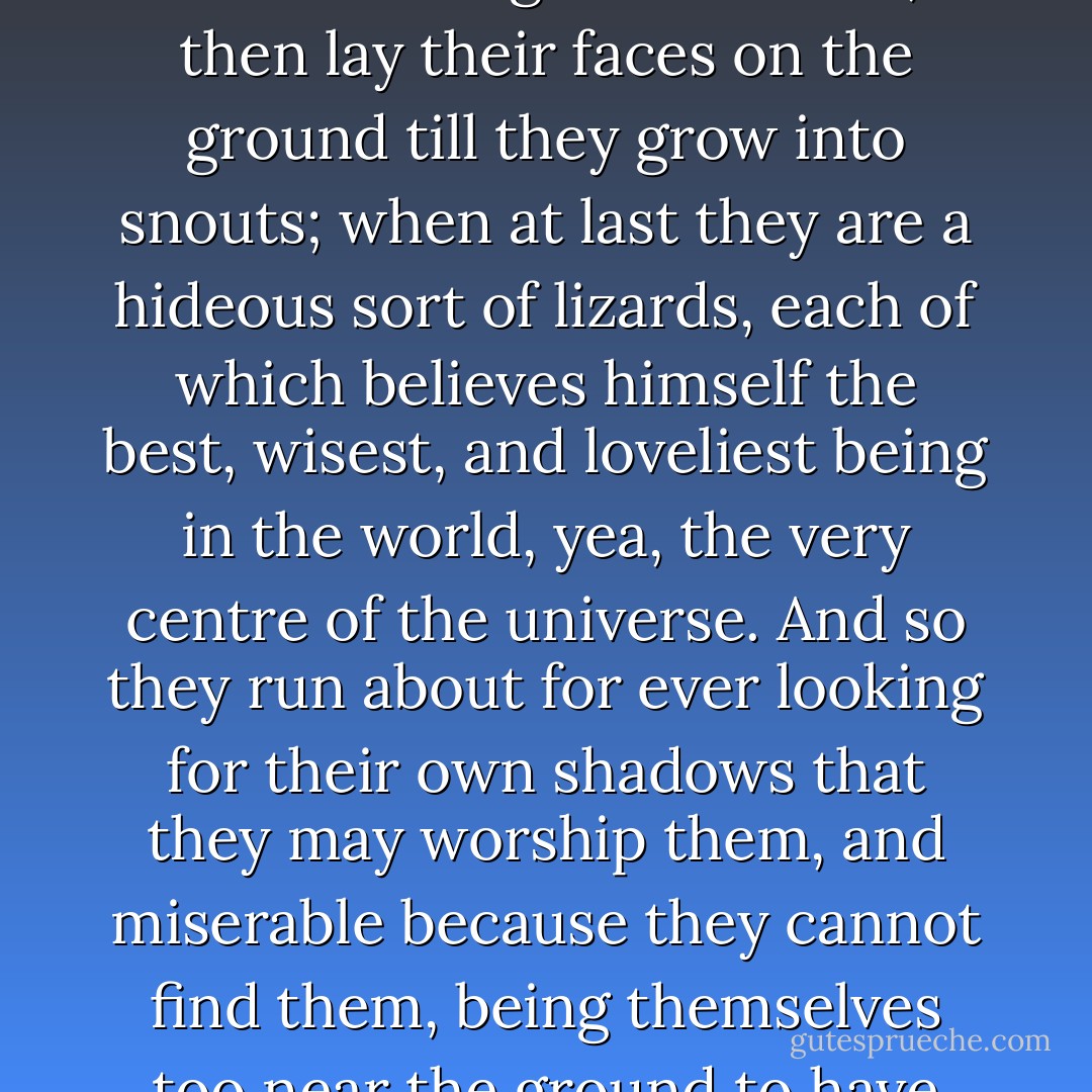She would be one of those who kneel to their own shadows till feet grow on their knees; then go down on their hands till their hands grow into feet; then lay their faces on the ground till they grow into snouts; when at last they are a hideous sort of lizards, each of which believes himself the best, wisest, and loveliest being in the world, yea, the very centre of the universe. And so they run about for ever looking for their own shadows that they may worship them, and miserable because they cannot find them, being themselves too near the ground to have any shadows; and what becomes of them at last, there is but one who knows. - George MacDonald
