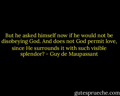 But he asked himself now if he would not be disobeying God. And does not God permit love, since He surrounds it with such visible splendor? - Guy de Maupassant