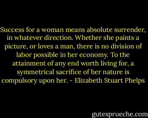Success for a woman means absolute surrender, in whatever direction. Whether she paints a picture, or loves a man, there is no division of labor possible in her economy. To the attainment of any end worth living for, a symmetrical sacrifice of her nature is compulsory upon her. - Elizabeth Stuart Phelps