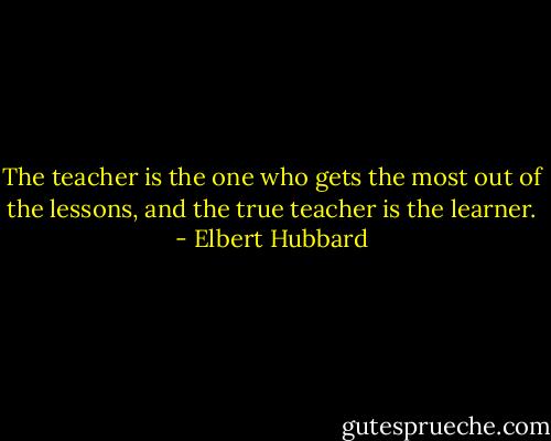 The teacher is the one who gets the most out of the lessons, and the true teacher is the learner. - Elbert Hubbard