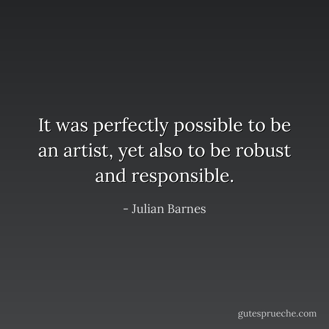 It was perfectly possible to be an artist, yet also to be robust and responsible. - Julian Barnes