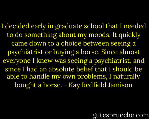 I decided early in graduate school that I needed to do something about my moods. It quickly came down to a choice between seeing a psychiatrist or buying a horse. Since almost everyone I knew was seeing a psychiatrist, and since I had an absolute belief that I should be able to handle my own problems, I naturally bought a horse. - Kay Redfield Jamison
