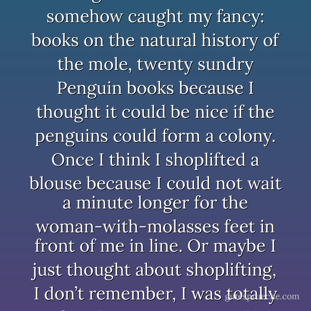 When I am high I couldn’t worry about money if I tried. So I don’t. The money will come from somewhere; I am entitled; God will provide. Credit cards are disastrous, personal checks worse. Unfortunately, for manics anyway, mania is a natural extension of the economy. What with credit cards and bank accounts there is little beyond reach. So I bought twelve snakebite kits, with a sense of urgency and importance. I bought precious stones, elegant and unnecessary furniture, three watches within an hour of one another (in the Rolex rather than Timex class: champagne tastes bubble to the surface, are the surface, in mania), and totally inappropriate sirenlike clothes. During one spree in London I spent several hundred pounds on books having titles or covers that somehow caught my fancy: books on the natural history of the mole, twenty sundry Penguin books because I thought it could be nice if the penguins could form a colony. Once I think I shoplifted a blouse because I could not wait a minute longer for the woman-with-molasses feet in front of me in line. Or maybe I just thought about shoplifting, I don’t remember, I was totally confused. I imagine I must have spent far more than thirty thousand dollars during my two major manic episodes, and God only knows how much more during my frequent milder manias.<br />But then back on lithium and rotating on the planet at the same pace as everyone else, you find your credit is decimated, your mortification complete: mania is not a luxury one can easily afford. It is devastating to have the illness and aggravating to have to pay for medications, blood tests, and psychotherapy. They, at least, are partially deductible. But money spent while manic doesn’t fit into the Internal Revenue Service concept of medical expense or business loss. So after mania, when most depressed, you’re given excellent reason to be even more so. - Kay Redfield Jamison