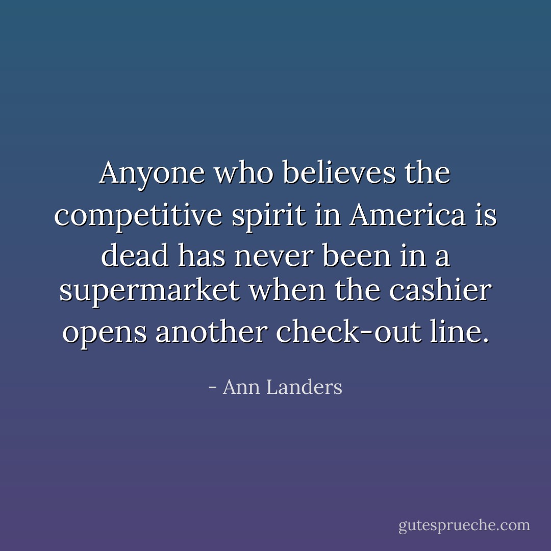 Anyone who believes the competitive spirit in America is dead has never been in a supermarket when the cashier opens another check-out line. - Ann Landers