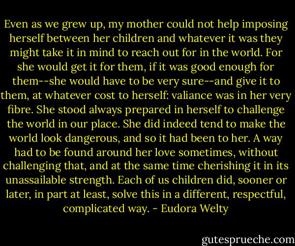 Even as we grew up, my mother could not help imposing herself between her children and whatever it was they might take it in mind to reach out for in the world. For she would get it for them, if it was good enough for them--she would have to be very sure--and give it to them, at whatever cost to herself: valiance was in her very fibre. She stood always prepared in herself to challenge the world in our place. She did indeed tend to make the world look dangerous, and so it had been to her. A way had to be found around her love sometimes, without challenging that, and at the same time cherishing it in its unassailable strength. Each of us children did, sooner or later, in part at least, solve this in a different, respectful, complicated way. - Eudora Welty