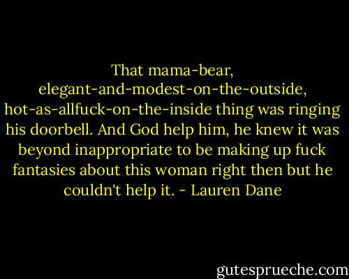 That mama-bear, elegant-and-modest-on-the-outside, hot-as-allfuck-on-the-inside thing was ringing his doorbell. And God help him, he knew it was beyond inappropriate to be making up fuck fantasies about this woman right then but he couldn't help it. - Lauren Dane
