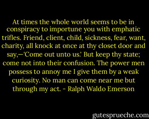 At times the whole world seems to be in conspiracy to importune you with emphatic trifles. Friend, client, child, sickness, fear, want, charity, all knock at once at thy closet door and say,—'Come out unto us.' But keep thy state; come not into their confusion. The power men possess to annoy me I give them by a weak curiosity. No man can come near me but through my act. - Ralph Waldo Emerson