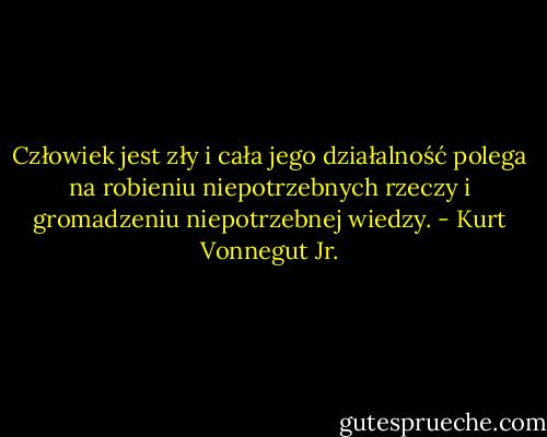 Człowiek jest zły i cała jego działalność polega na robieniu niepotrzebnych rzeczy i gromadzeniu niepotrzebnej wiedzy. - Kurt Vonnegut Jr.