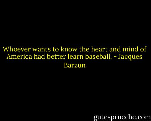 Whoever wants to know the heart and mind of America had better learn baseball. - Jacques Barzun
