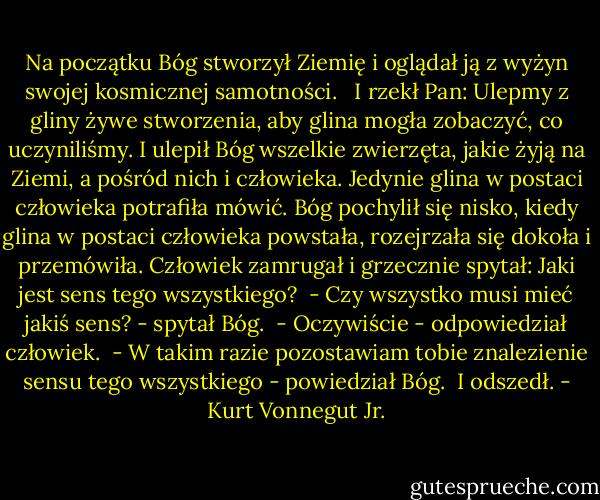 Na początku Bóg stworzył Ziemię i oglądał ją z wyżyn swojej kosmicznej samotności. <br /> I rzekł Pan: Ulepmy z gliny żywe stworzenia, aby glina mogła zobaczyć, co uczyniliśmy. I ulepił Bóg wszelkie zwierzęta, jakie żyją na Ziemi, a pośród nich i człowieka. Jedynie glina w postaci człowieka potrafiła mówić. Bóg pochylił się nisko, kiedy glina w postaci człowieka powstała, rozejrzała się dokoła i przemówiła. Człowiek zamrugał i grzecznie spytał: Jaki jest sens tego wszystkiego?<br /> - Czy wszystko musi mieć jakiś sens? - spytał Bóg.<br /> - Oczywiście - odpowiedział człowiek.<br /> - W takim razie pozostawiam tobie znalezienie sensu tego wszystkiego - powiedział Bóg.<br /> I odszedł. - Kurt Vonnegut Jr.