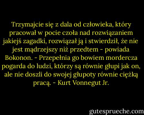 Trzymajcie się z dala od człowieka, który pracował w pocie czoła nad rozwiązaniem jakiejś zagadki, rozwiązał ją i stwierdził, że nie jest mądrzejszy niż przedtem - powiada Bokonon. - Przepełnia go bowiem mordercza pogarda do ludzi, którzy są równie głupi jak on, ale nie doszli do swojej głupoty równie ciężką pracą. - Kurt Vonnegut Jr.