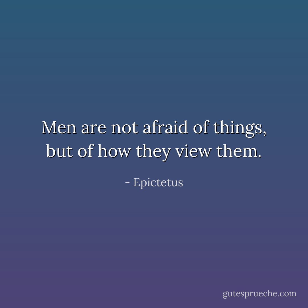 Men are not afraid of things, but of how they view them. - Epictetus