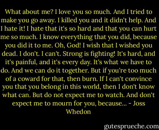 What about me? I love you so much. And I tried to make you go away. I killed you and it didn't help. And I hate it! I hate that it's so hard and that you can hurt me so much. I know everything that you did, because you did it to me. Oh, God! I wish that I wished you dead. I don't. I can't. Strong is fighting! It's hard, and it's painful, and it's every day. It's what we have to do. And we can do it together. But if you're too much of a coward for that, then burn. If I can't convince you that you belong in this world, then I don't know what can. But do not expect me to watch. And don't expect me to mourn for you, because... - Joss Whedon