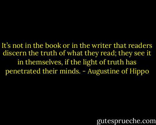 It’s not in the book or in the writer that readers discern the truth of what they read; they see it in themselves, if the light of truth has penetrated their minds. - Augustine of Hippo