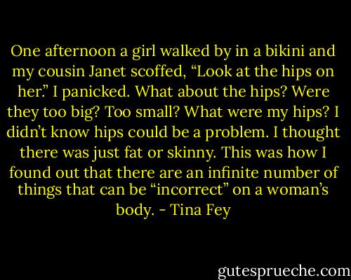 One afternoon a girl walked by in a bikini and my cousin Janet scoffed, “Look at the hips on her.” I panicked. What about the hips? Were they too big? Too small? What were my hips? I didn’t know hips could be a problem. I thought there was just fat or skinny. This was how I found out that there are an infinite number of things that can be “incorrect” on a woman’s body. - Tina Fey